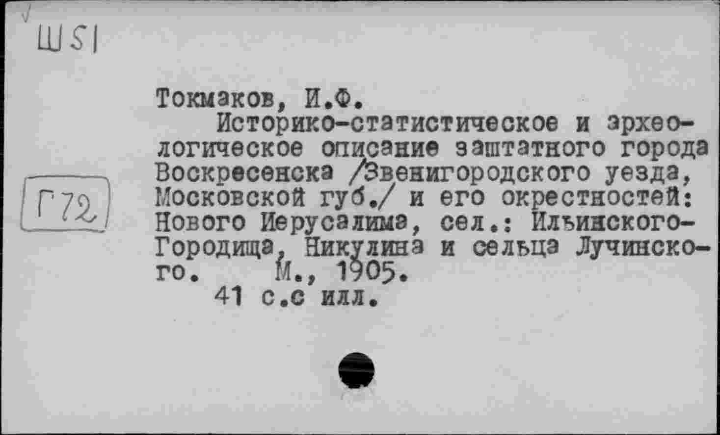 ﻿'шя
та
Токмаков, И.Ф.
Историко-статистическое и археологическое описание заштатного города Воскресенска /Звенигородского уезда, Московской губ./ и его окрестностей: Нового Иерусалима, сел.: Ильинского-Городища, Никулина и сельца Лучинско-го. М., 1905.
41 с.с илл.